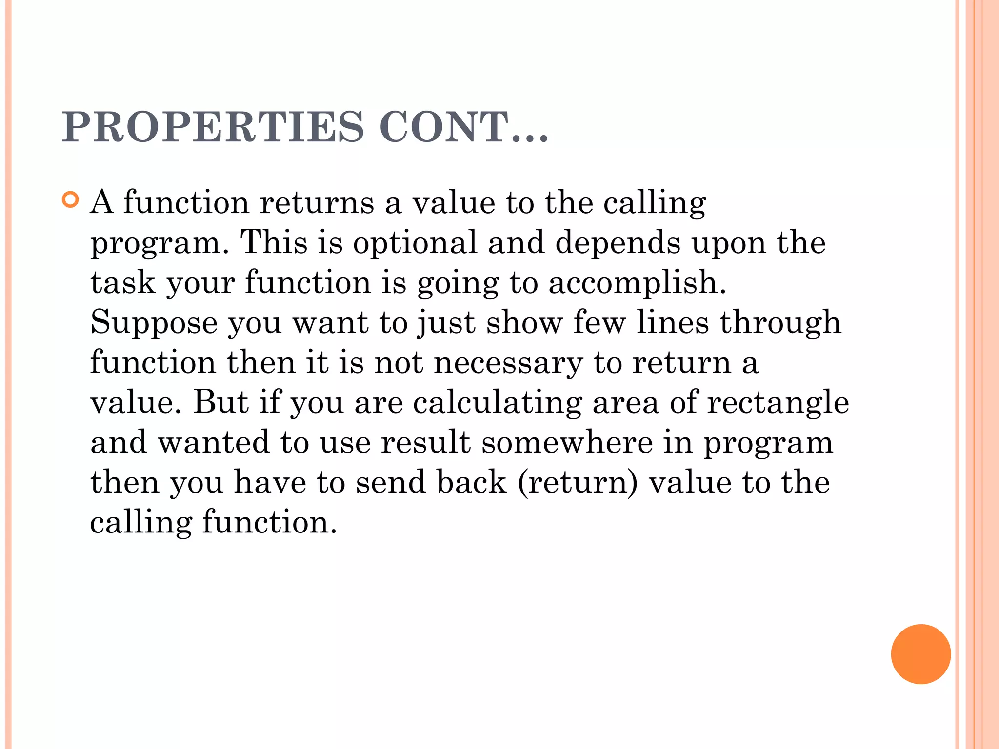 PROPERTIES CONT…
   A function returns a value to the calling
    program. This is optional and depends upon the
    task your function is going to accomplish.
    Suppose you want to just show few lines through
    function then it is not necessary to return a
    value. But if you are calculating area of rectangle
    and wanted to use result somewhere in program
    then you have to send back (return) value to the
    calling function.
 