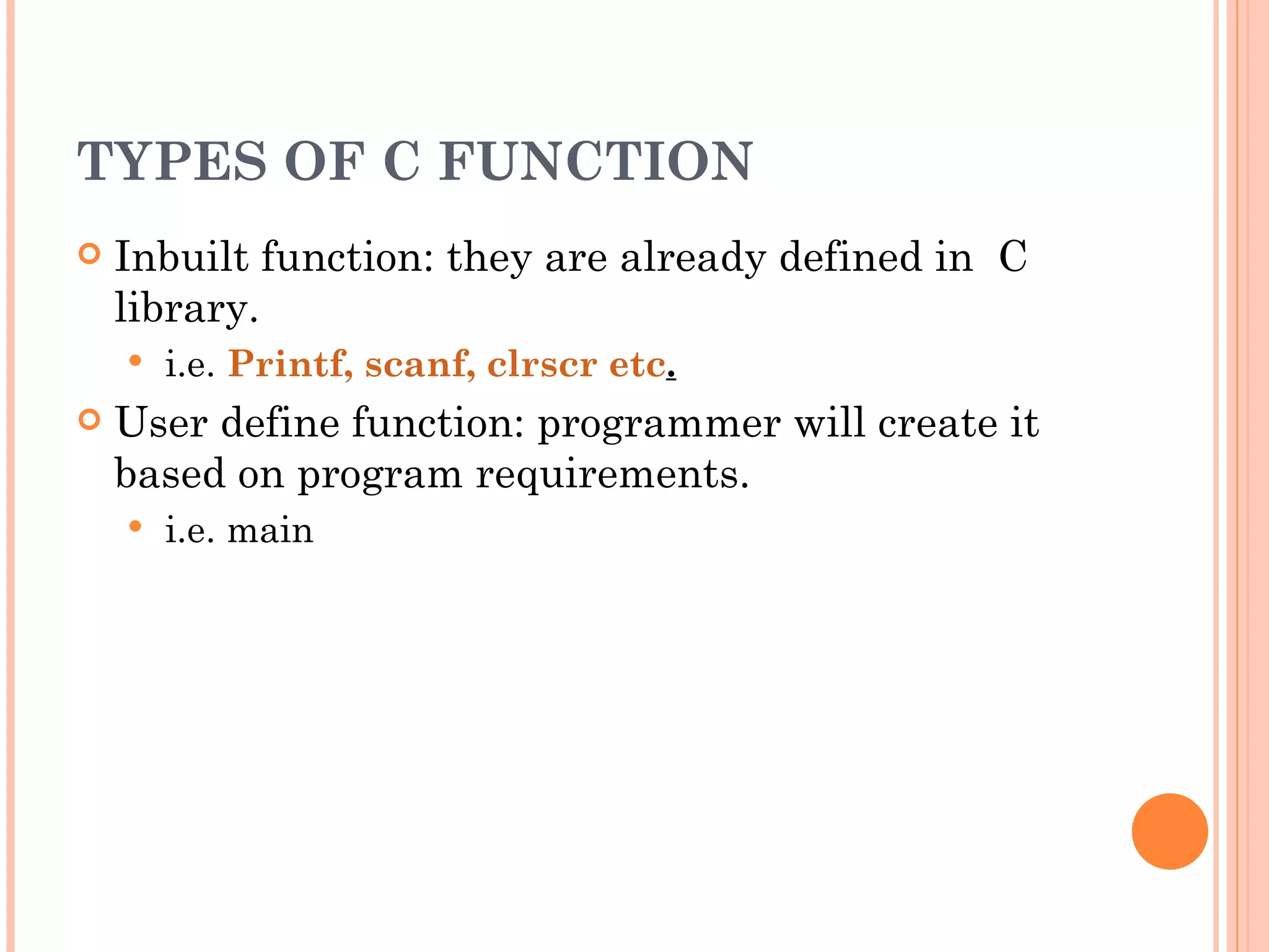TYPES OF C FUNCTION
   Inbuilt function: they are already defined in C
    library.
       i.e. Printf, scanf, clrscr etc. 
   User define function: programmer will create it
    based on program requirements.
       i.e. main
 