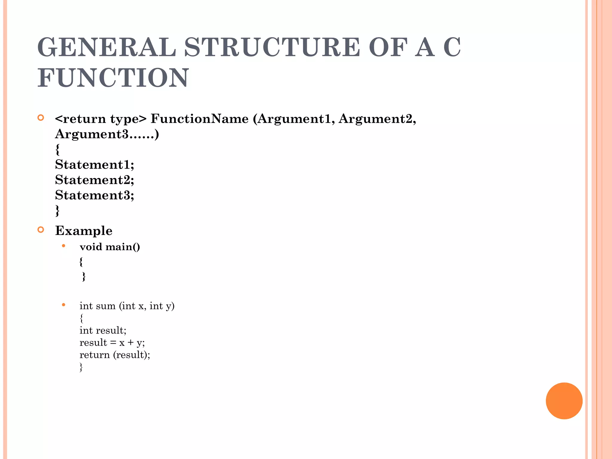 GENERAL STRUCTURE OF A C
FUNCTION
   <return type> FunctionName (Argument1, Argument2,
    Argument3……)
    {
    Statement1;
    Statement2;
    Statement3;
    }
   Example
       void main()
        {
         }

       int sum (int x, int y)
        {
        int result;
        result = x + y;
        return (result);
        }
 