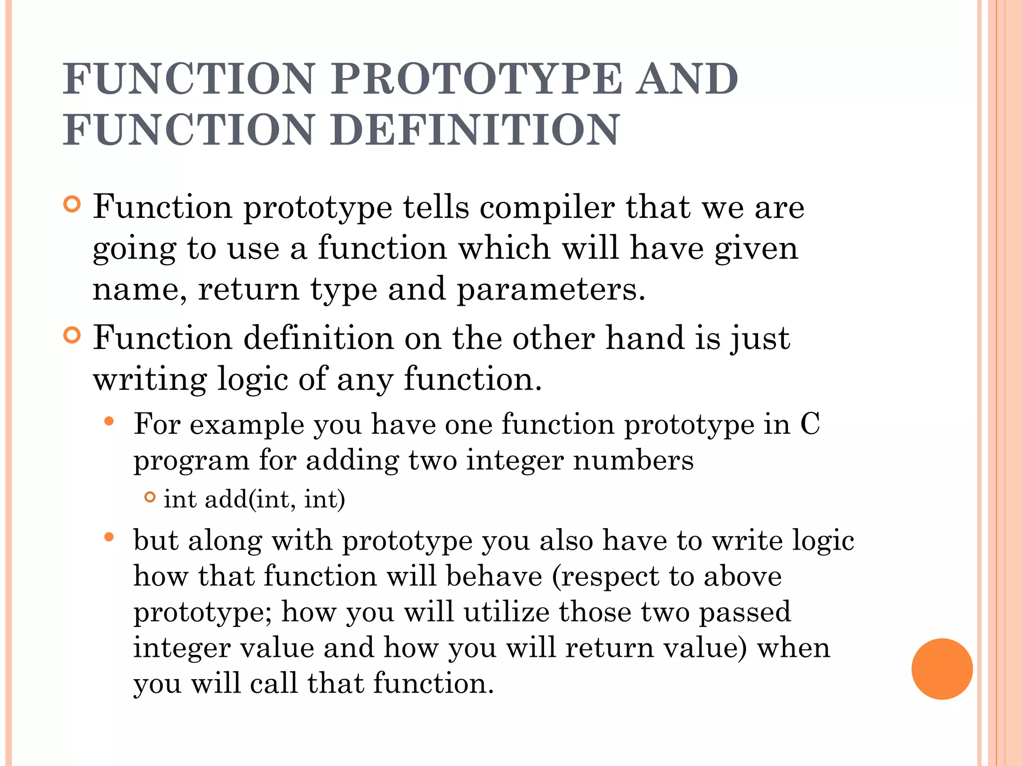 FUNCTION PROTOTYPE AND
FUNCTION DEFINITION
 Function prototype tells compiler that we are
  going to use a function which will have given
  name, return type and parameters.
 Function definition on the other hand is just
  writing logic of any function.
       For example you have one function prototype in C
        program for adding two integer numbers
           int add(int, int)
       but along with prototype you also have to write logic
        how that function will behave (respect to above
        prototype; how you will utilize those two passed
        integer value and how you will return value) when
        you will call that function.
 