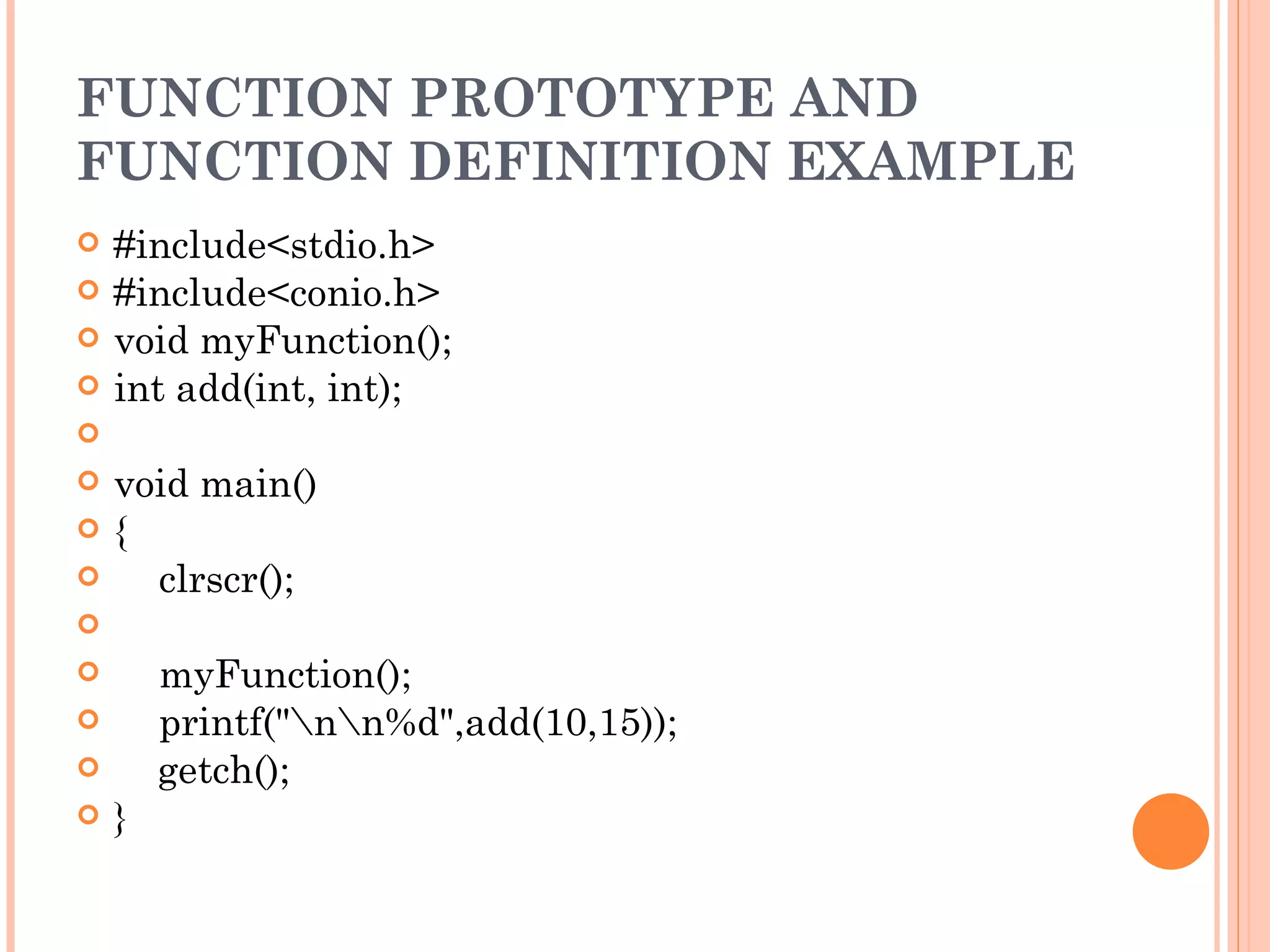 FUNCTION PROTOTYPE AND
FUNCTION DEFINITION EXAMPLE
   #include<stdio.h>
   #include<conio.h>
   void myFunction();
   int add(int, int);
    
   void main()
   {
       clrscr();
    
       myFunction();
       printf("nn%d",add(10,15));
       getch();
   }
 