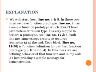 EXPLANATION
    We will start from line no. 4 & 5. In these two
    lines we have function prototype, line no. 4 has
    a simple function prototype which doesn’t have
    parameters or return type. It’s very simple to
    declare a prototype, see line no. 17 & 4, both
    line are same except prototype requires
    semicolon (;) at the end. Code block (line no.
    17-20) is function definition for our first function
    prototype (i.e. line no. 4). In this block we are
    defining behavior of that function and in my code
    it’s just printing a simple message for
    demonstration.
 