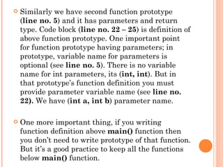    Similarly we have second function prototype
    (line no. 5) and it has parameters and return
    type. Code block (line no. 22 – 25) is definition of
    above function prototype. One important point
    for function prototype having parameters; in
    prototype, variable name for parameters is
    optional (see line no. 5). There is no variable
    name for int parameters, its (int, int). But in
    that prototype’s function definition you must
    provide parameter variable name (see line no.
    22). We have (int a, int b) parameter name.

   One more important thing, if you writing
    function definition above main() function then
    you don’t need to write prototype of that function.
    But it’s a good practice to keep all the functions
    below main() function.
 