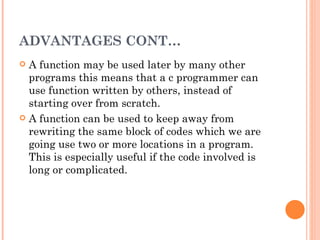 ADVANTAGES CONT…
 A function may be used later by many other
  programs this means that a c programmer can
  use function written by others, instead of
  starting over from scratch.
 A function can be used to keep away from
  rewriting the same block of codes which we are
  going use two or more locations in a program.
  This is especially useful if the code involved is
  long or complicated.
 
