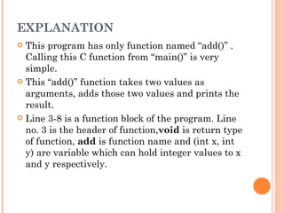 EXPLANATION
 This program has only function named “add()” .
  Calling this C function from “main()” is very
  simple.
 This “add()” function takes two values as
  arguments, adds those two values and prints the
  result.
 Line 3-8 is a function block of the program. Line
  no. 3 is the header of function,void is return type
  of function, add is function name and (int x, int
  y) are variable which can hold integer values to x
  and y respectively.
 