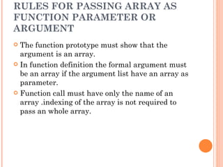 RULES FOR PASSING ARRAY AS
FUNCTION PARAMETER OR
ARGUMENT
 The function prototype must show that the
  argument is an array.
 In function definition the formal argument must
  be an array if the argument list have an array as
  parameter.
 Function call must have only the name of an
  array .indexing of the array is not required to
  pass an whole array.
 