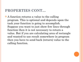 PROPERTIES CONT…
   A function returns a value to the calling
    program. This is optional and depends upon the
    task your function is going to accomplish.
    Suppose you want to just show few lines through
    function then it is not necessary to return a
    value. But if you are calculating area of rectangle
    and wanted to use result somewhere in program
    then you have to send back (return) value to the
    calling function.
 