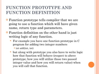 FUNCTION PROTOTYPE AND
FUNCTION DEFINITION
 Function prototype tells compiler that we are
  going to use a function which will have given
  name, return type and parameters.
 Function definition on the other hand is just
  writing logic of any function.
       For example you have one function prototype in C
        program for adding two integer numbers
           int add(int, int)
       but along with prototype you also have to write logic
        how that function will behave (respect to above
        prototype; how you will utilize those two passed
        integer value and how you will return value) when
        you will call that function.
 