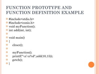 FUNCTION PROTOTYPE AND
FUNCTION DEFINITION EXAMPLE
   #include<stdio.h>
   #include<conio.h>
   void myFunction();
   int add(int, int);
    
   void main()
   {
       clrscr();
    
       myFunction();
       printf("nn%d",add(10,15));
       getch();
   }
 