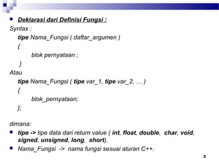 2
 Deklarasi dari Definisi Fungsi :
Syntax :
tipe Nama_Fungsi ( daftar_argumen )
{
blok pernyataan ;
}
Atau
tipe Nama_Fungsi ( tipe var_1, tipe var_2, … )
{
blok_pernyataan;
};
dimana:
 tipe -> tipe data dari return value ( int, float, double, char, void,
signed, unsigned, long, short).
 Nama_Fungsi -> nama fungsi sesuai aturan C++.
 