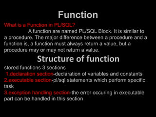 Function
What is a Function in PL/SQL?
A function are named PL/SQL Block. It is similar to
a procedure. The major difference between a procedure and a
function is, a function must always return a value, but a
procedure may or may not return a value.
Structure of function
stored functions 3 sections
1.declaration section-declaration of variables and constants
2.executable section-pl/sql statements which perform specific
task
3.exception handling section-the error occuring in executable
part can be handled in this section
 