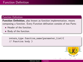Function Deﬁnition

Function Deﬁnition
Function Deﬁnition, also known as function implementation, means
composing a function. Every Function deﬁnation consists of two Parts:
Header of the function,
Body of the function.
return_type function_name(parameter_list){
// Function body }

Abhineet Anand

Function

 