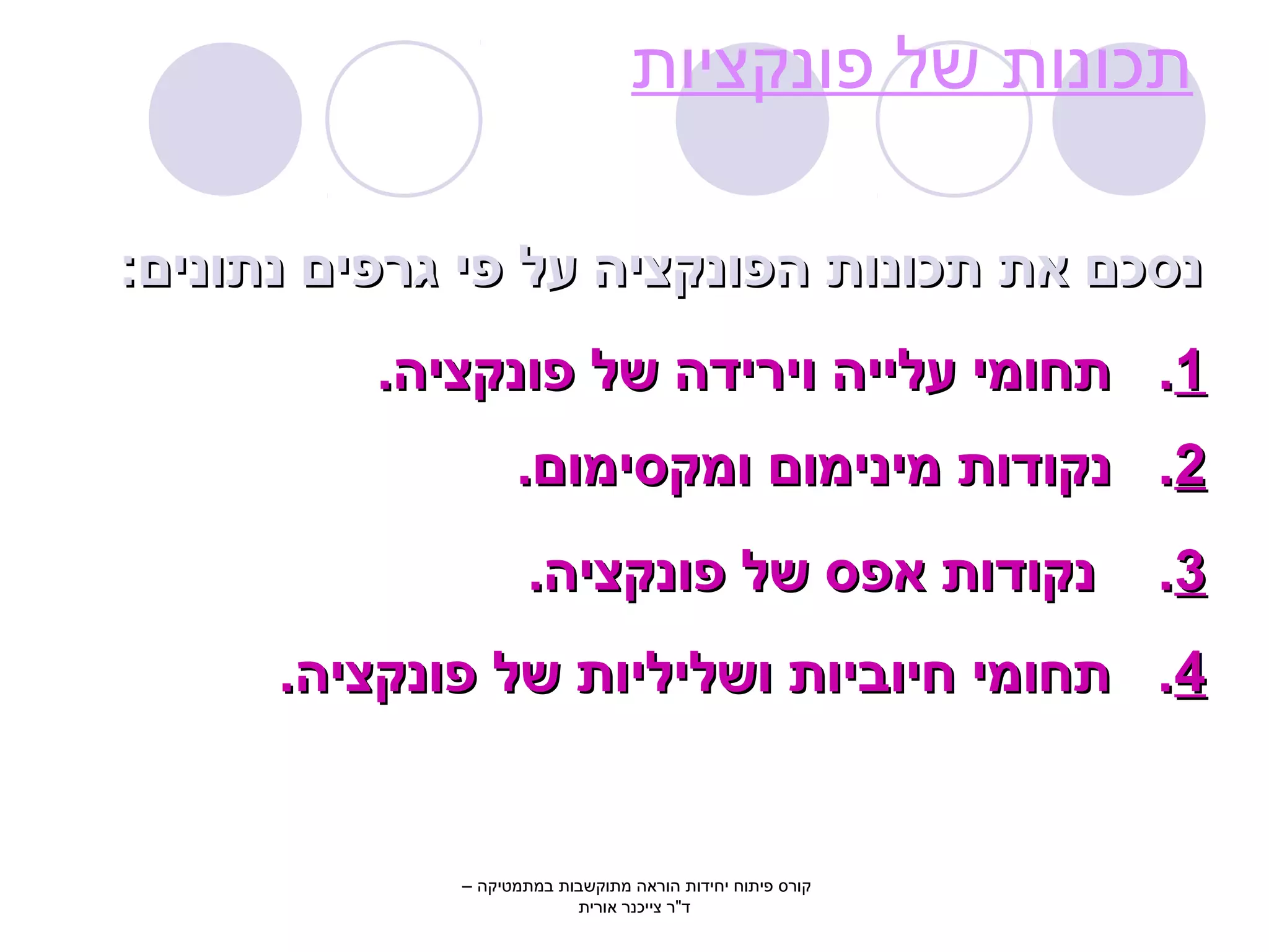 תכונות של פונקציות 
ננססככםם אאתת תתככווננוותת ההפפווננקקצצייהה עעלל פפיי גגררפפייםם ננתתווננייםם:: 
11.. תתחחווממיי עעללייייהה וויירריידדהה ששלל פפווננקקצצייהה.. 
22.. ננקקוודדוותת ממייננייממווםם ווממקקססייממווםם.. 
33.. ננקקוודדוותת אאפפסס ששלל פפווננקקצצייהה.. 
44.. תתחחווממיי חחייוובבייוותת ווששללייללייוותת ששלל פפווננקקצצייהה.. 
קורס פיתוח יחידות הוראה מתוקשבות במתמטיקה – 
ד"ר צייכנר אורית 
 