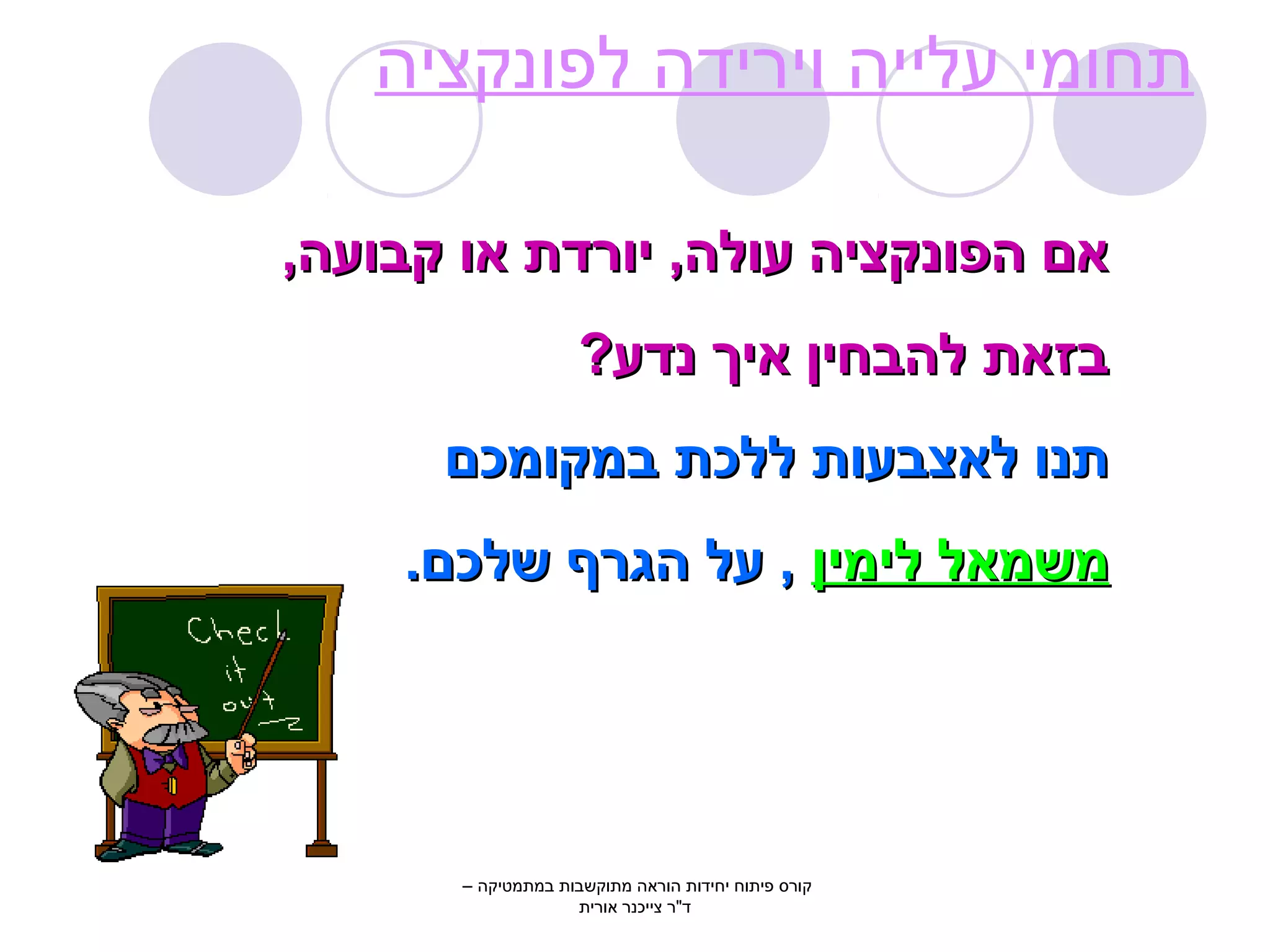 תחומי עלייה וירידה לפונקציה 
אאםם ההפפווננקקצצייהה עעווללהה,, ייווררדדתת אאוו קקבבוועעהה,, 
בבזזאאתת ללההבבחחייןן אאייךך ננדדעע?? 
תתננוו ללאאצצבבעעוותת ללללככתת בבממקקווממככםם 
ממששממאאלל ללייממייןן ,, עעלל ההגגררףף ששללככםם.. 
קורס פיתוח יחידות הוראה מתוקשבות במתמטיקה – 
ד"ר צייכנר אורית 
 