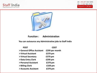 Function : Administration 
You can outsource any Administrative jobs to Staff India 
POST COST 
General Office Assistant £299 per month 
Virtual Assistant £379 pm 
Virtual Secretary £379 pm 
Data Entry Clerk £299 pm 
Personal Assistant £379 pm 
Billing Clerk £339 pm 
Accounts Assistant £379 pm 
 