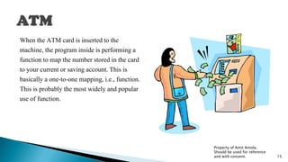 When the ATM card is inserted to the
machine, the program inside is performing a
function to map the number stored in the card
to your current or saving account. This is
basically a one-to-one mapping, i.e., function.
This is probably the most widely and popular
use of function.
Property of Amit Amola.
Should be used for reference
and with consent. 15
 