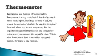 Temperature as a function of various factors.
Temperature is a very complicated function because it
has so many inputs, including: the time of day, the
season, the amount of clouds in the sky, the strength of
the wind, where you are and many more. But the
important thing is that there is only one temperature
output when you measure it in a specific place. This is
what thermometer deals with and is a very good
example for many to one function.
Property of Amit Amola.
Should be used for reference
and with consent. 17
 