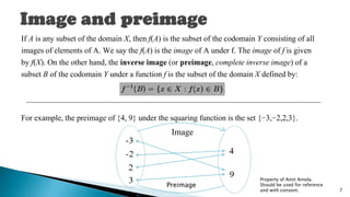 If A is any subset of the domain X, then f(A) is the subset of the codomain Y consisting of all
images of elements of A. We say the f(A) is the image of A under f. The image of f is given
by f(X). On the other hand, the inverse image (or preimage, complete inverse image) of a
subset B of the codomain Y under a function f is the subset of the domain X defined by:
For example, the preimage of {4, 9} under the squaring function is the set {−3,−2,2,3}.
Image
Property of Amit Amola.
Should be used for reference
and with consent. 7
Preimage
 