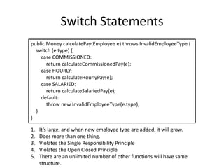 Switch Statements
public Money calculatePay(Employee e) throws InvalidEmployeeType {
switch (e.type) {
case COMMISSIONED:
return calculateCommissionedPay(e);
case HOURLY:
return calculateHourlyPay(e);
case SALARIED:
return calculateSalariedPay(e);
default:
throw new InvalidEmployeeType(e.type);
}
}
1. It’s large, and when new employee type are added, it will grow.
2. Does more than one thing.
3. Violates the Single Responsibility Principle
4. Violates the Open Closed Principle
5. There are an unlimited number of other functions will have same
structure.
 