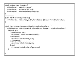 public abstract class Employee {
public abstract boolean isPayday();
public abstract Money calculatePay();
public abstract void deliverPay(Money pay);
}
-----------------
public interface EmployeeFactory {
public Employee makeEmployee(EmployeeRecord r) throws InvalidEmployeeType;
}
-----------------
public class EmployeeFactoryImpl implements EmployeeFactory {
public Employee makeEmployee(EmployeeRecord r) throws InvalidEmployeeType {
switch (r.type) {
case COMMISSIONED:
return new CommissionedEmployee(r);
case HOURLY:
return new HourlyEmployee(r);
case SALARIED:
return new SalariedEmploye(r);
default:
throw new InvalidEmployeeType(r.type);
}
}
}
 