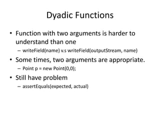 Dyadic Functions
• Function with two arguments is harder to
understand than one
– writeField(name) v.s writeField(outputStream, name)
• Some times, two arguments are appropriate.
– Point p = new Point(0,0);
• Still have problem
– assertEquals(expected, actual)
 
