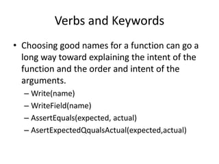 Verbs and Keywords
• Choosing good names for a function can go a
long way toward explaining the intent of the
function and the order and intent of the
arguments.
– Write(name)
– WriteField(name)
– AssertEquals(expected, actual)
– AsertExpectedQqualsActual(expected,actual)
 