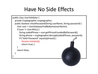 Have No Side Effects
public class UserValidator {
private Cryptographer cryptographer;
public boolean checkPassword(String userName, String password) {
User user = UserGateway.findByName(userName);
if (user != User.NULL) {
String codedPhrase = user.getPhraseEncodedByPassword();
String phrase = cryptographer.decrypt(codedPhrase, password);
if ("Valid Password".equals(phrase)) {
Session.initialize();
return true; }
}
return false;
}
}
 