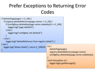 Prefer Exceptions to Returning Error
Codes
if (deletePage(page) == E_OK) {
if (registry.deleteReference(page.name) == E_OK) {
if (configKeys.deleteKey(page.name.makeKey()) == E_OK){
logger.log("page deleted");
} else {
logger.log("configKey not deleted");
}
} else {
logger.log("deleteReference from registry failed"); }
} else {
logger.log("delete failed"); return E_ERROR;
}
try {
deletePage(page);
registry.deleteReference(page.name);
configKeys.deleteKey(page.name.makeKey());
}
catch (Exception e) {
logger.log(e.getMessage());
}
 