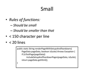 Small
• Rules of functions:
– Should be small
– Should be smaller than that
• < 150 character per line
• < 20 lines
public static String renderPageWithSetupsAndTeardowns(
PageData pageData, boolean isSuite) throws Exception {
if (isTestPage(pageData))
includeSetupAndTeardownPages(pageData, isSuite);
return pageData.getHtml();
}
 