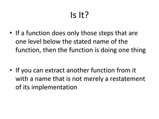 Is It?
• If a function does only those steps that are
one level below the stated name of the
function, then the function is doing one thing
• If you can extract another function from it
with a name that is not merely a restatement
of its implementation
 