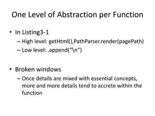 One Level of Abstraction per Function
• In Listing3-1
– High level: getHtml(),PathParser.render(pagePath)
– Low level: .append(“n”)
• Broken windows
– Once details are mixed with essential concepts,
more and more details tend to accrete within the
function
 