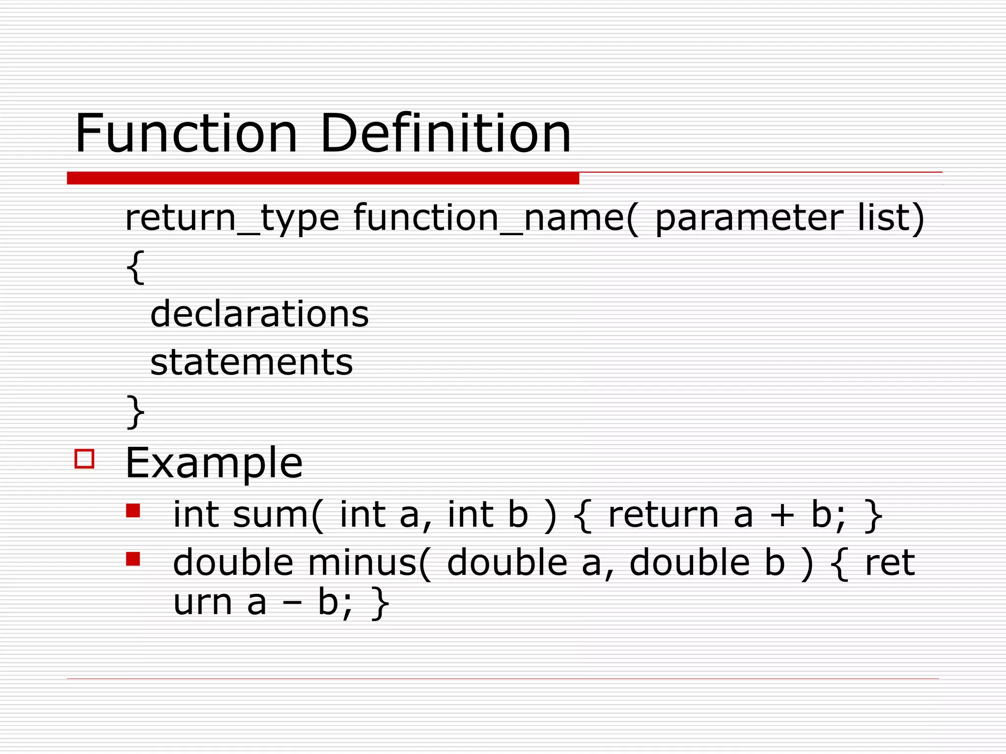 Function Definition
return_type function_name( parameter list)
{
declarations
statements
}
Example
int sum( int a, int b ) { return a + b; }
double minus( double a, double b ) { ret
urn a – b; }
