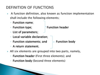  A function definition, also known as function implementation
shall include the following elements;
◦ Function name;
◦ Function type; Function header
◦ List of parameters;
◦ Local variable declaration;
◦ Function statements; and Function body
◦ A return statement.
 All six elements are grouped into two parts, namely,
◦ Function header (First three elements); and
◦ Function body (Second three elements)
 