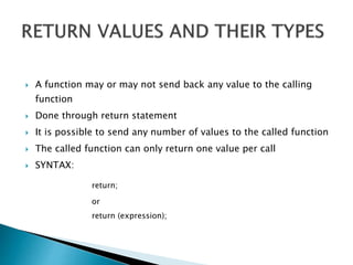  A function may or may not send back any value to the calling
function
 Done through return statement
 It is possible to send any number of values to the called function
 The called function can only return one value per call
 SYNTAX:
return;
or
return (expression);
 