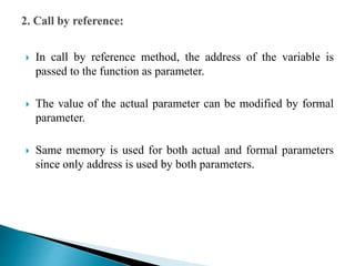  In call by reference method, the address of the variable is
passed to the function as parameter.
 The value of the actual parameter can be modified by formal
parameter.
 Same memory is used for both actual and formal parameters
since only address is used by both parameters.
 