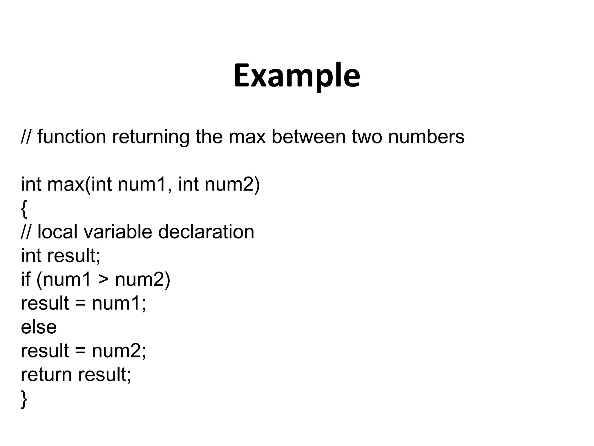 Example
// function returning the max between two numbers
int max(int num1, int num2)
{
// local variable declaration
int result;
if (num1 > num2)
result = num1;
else
result = num2;
return result;
}
 