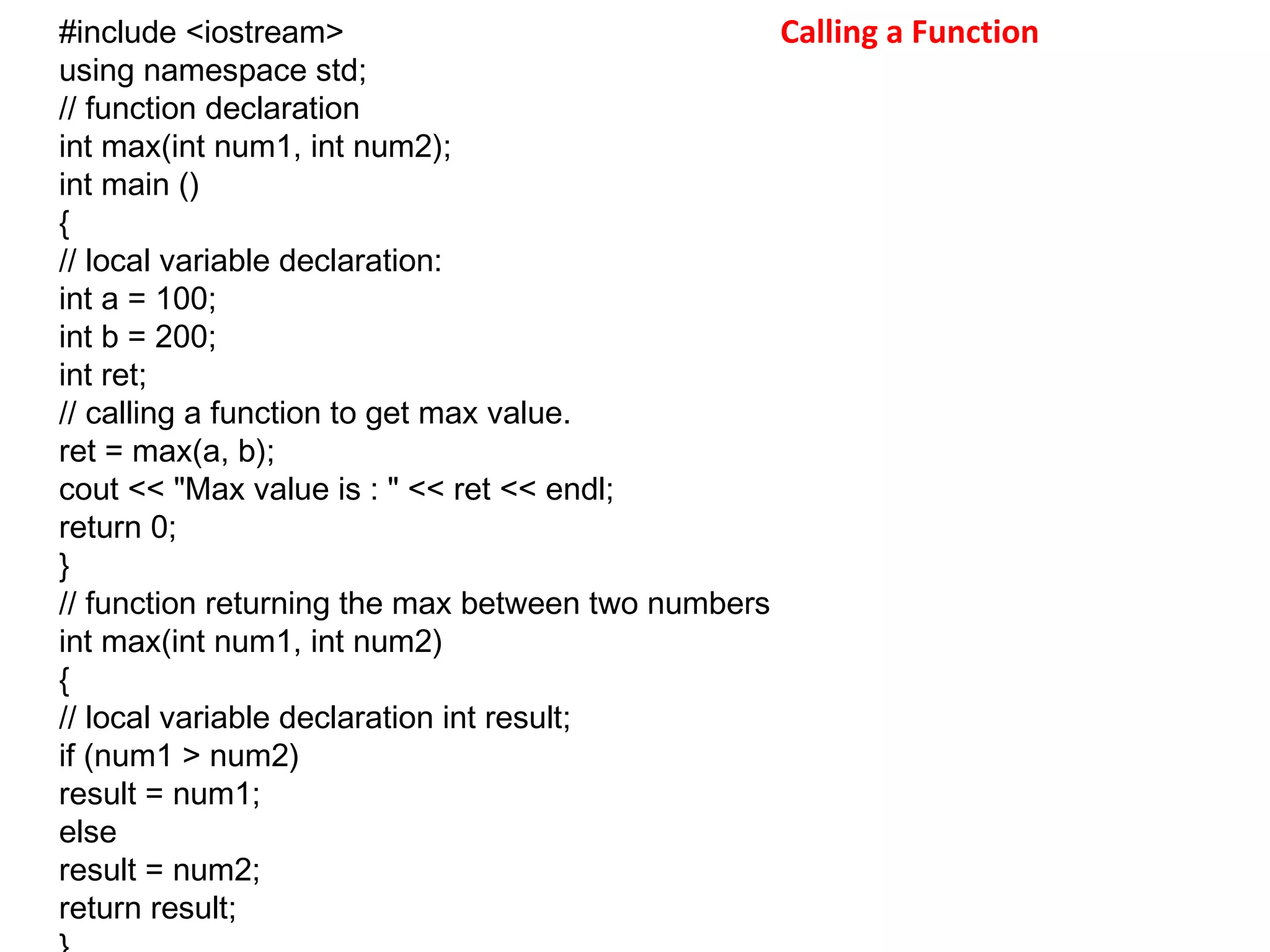 Calling a Function#include <iostream>
using namespace std;
// function declaration
int max(int num1, int num2);
int main ()
{
// local variable declaration:
int a = 100;
int b = 200;
int ret;
// calling a function to get max value.
ret = max(a, b);
cout << "Max value is : " << ret << endl;
return 0;
}
// function returning the max between two numbers
int max(int num1, int num2)
{
// local variable declaration int result;
if (num1 > num2)
result = num1;
else
result = num2;
return result;
 
