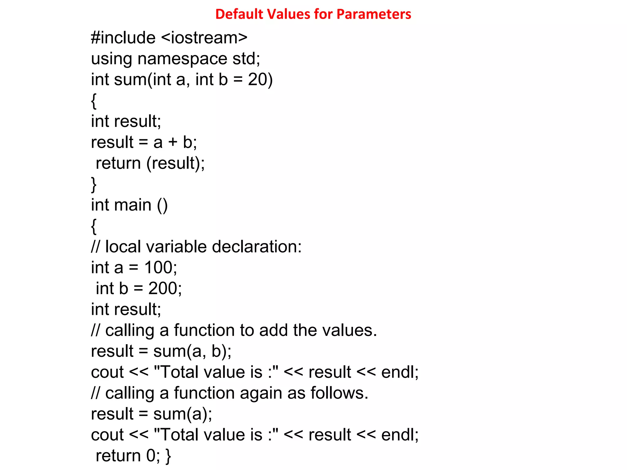 Default Values for Parameters
#include <iostream>
using namespace std;
int sum(int a, int b = 20)
{
int result;
result = a + b;
return (result);
}
int main ()
{
// local variable declaration:
int a = 100;
int b = 200;
int result;
// calling a function to add the values.
result = sum(a, b);
cout << "Total value is :" << result << endl;
// calling a function again as follows.
result = sum(a);
cout << "Total value is :" << result << endl;
return 0; }
 