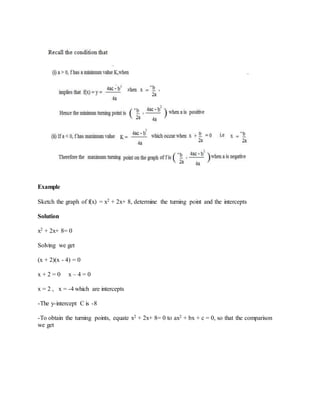 Example
Sketch the graph of f(x) = x2 + 2x+ 8, determine the turning point and the intercepts
Solution
x2 + 2x+ 8= 0
Solving we get
(x + 2)(x - 4) = 0
x + 2 = 0 x – 4 = 0
x = 2 , x = -4 which are intercepts
-The y-intercept C is -8
-To obtain the turning points, equate x2 + 2x+ 8= 0 to ax2 + bx + c = 0, so that the comparison
we get
 