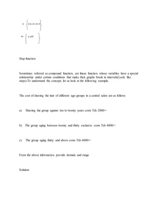 Step function
Sometimes referred as compound function, are linear function whose variables have a special
relationship under certain conditions that make their graphs break in intervals(Look like
steps).To understand the concept, let us look at the following example.
The cost of shaving the hair of different age-groups in a central salon are as follows
a) Shaving the group against ten to twenty years costs Tsh 2000/=
b) The group aging between twenty and thirty exclusive costs Tsh 4000/=
c) The group aging thirty and above costs Tsh 6000/=
From the above information provide domain and range
Solution
 