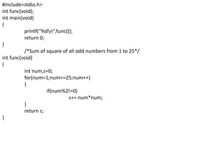#include<stdio.h>
int func(void);
int main(void)
{
printf(“%dn”,func());
return 0;
}
/*Sum of square of all odd numbers from 1 to 25*/
int func(void)
{
int num,s=0;
for(num=1;num<=25;num++)
{
if(num%2!=0)
s+= num*num;
}
return s;
}
 
