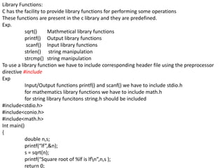 Library Functions:
C has the facility to provide library functions for performing some operations
These functions are present in the c library and they are predefined.
Exp.
sqrt() Mathmetical library functions
printf() Output library functions
scanf() Input library functions
strlen() string manipulation
strcmp() string manipulation
To use a library function we have to include corresponding header file using the preprocessor
directive #include
Exp
Input/Output functions printf() and scanf() we have to include stdio.h
for mathematics library functions we have to include math.h
for string library funcitons string.h should be included
#include<stdio.h>
#include<conio.h>
#include<math.h>
Int main()
{
double n,s;
printf(“lf”,&n);
s = sqrt(n);
printf(“Square root of %lf is lfn”,n,s );
return 0;
 