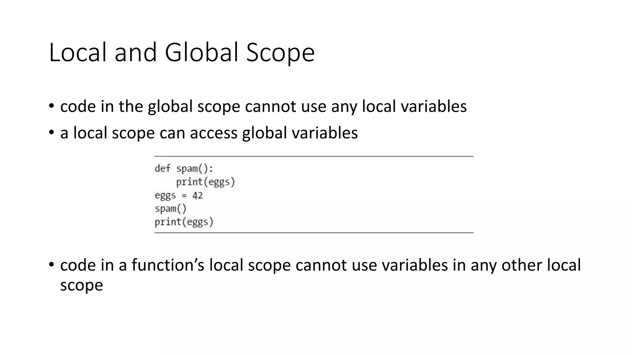 Local and Global Scope
• code in the global scope cannot use any local variables
• a local scope can access global variables
• code in a function’s local scope cannot use variables in any other local
scope
 