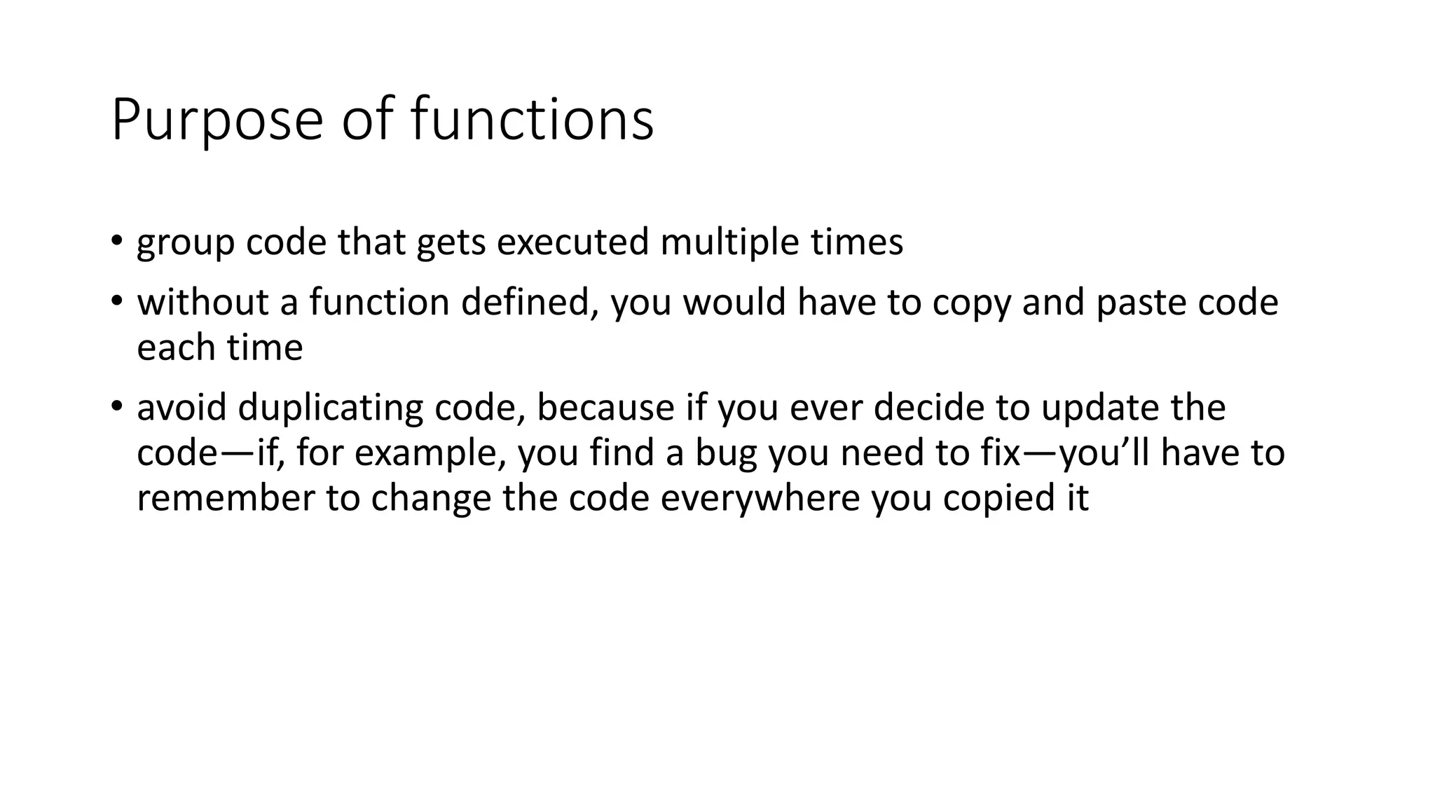 Purpose of functions
• group code that gets executed multiple times
• without a function defined, you would have to copy and paste code
each time
• avoid duplicating code, because if you ever decide to update the
code—if, for example, you find a bug you need to fix—you’ll have to
remember to change the code everywhere you copied it
 