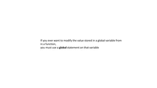 If you ever want to modify the value stored in a global variable from
in a function,
you must use a global statement on that variable
 
