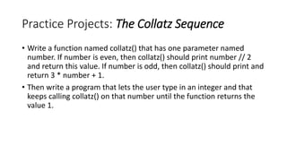 Practice Projects: The Collatz Sequence
• Write a function named collatz() that has one parameter named
number. If number is even, then collatz() should print number // 2
and return this value. If number is odd, then collatz() should print and
return 3 * number + 1.
• Then write a program that lets the user type in an integer and that
keeps calling collatz() on that number until the function returns the
value 1.
 
