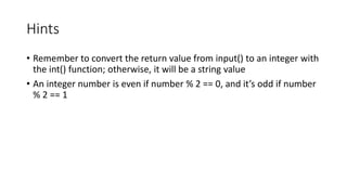 Hints
• Remember to convert the return value from input() to an integer with
the int() function; otherwise, it will be a string value
• An integer number is even if number % 2 == 0, and it’s odd if number
% 2 == 1
 