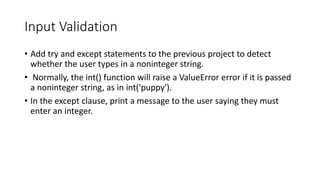Input Validation
• Add try and except statements to the previous project to detect
whether the user types in a noninteger string.
• Normally, the int() function will raise a ValueError error if it is passed
a noninteger string, as in int('puppy').
• In the except clause, print a message to the user saying they must
enter an integer.
 