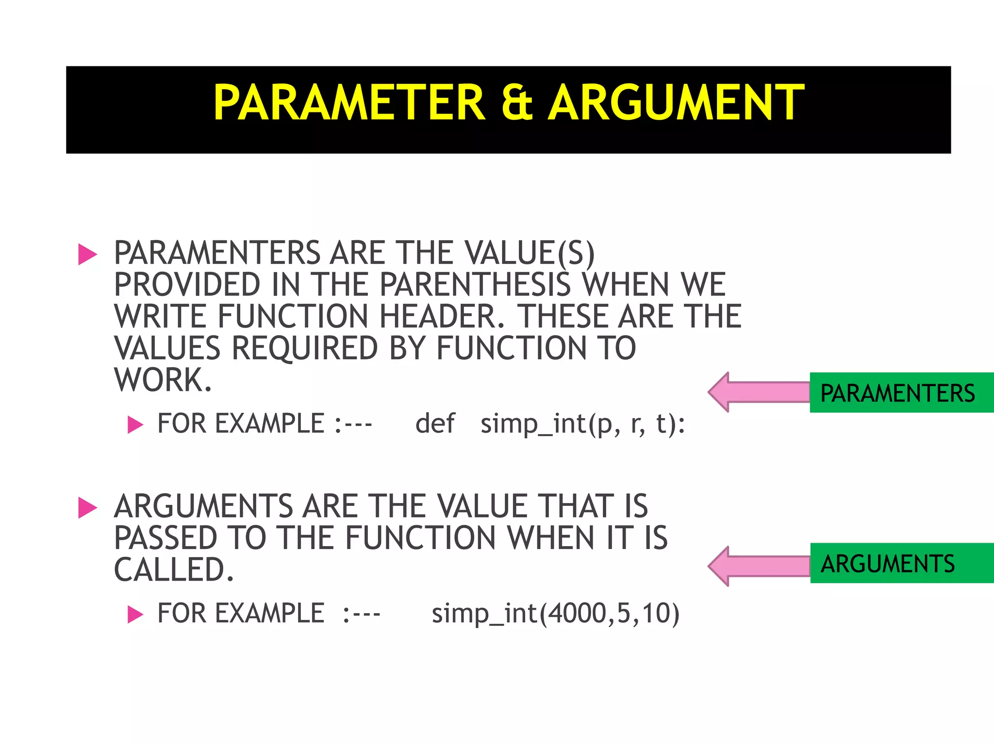 PARAMETER & ARGUMENT  PARAMENTERS ARE THE VALUE(S) PROVIDED IN THE PARENTHESIS WHEN WE WRITE FUNCTION HEADER. THESE ARE THE VALUES REQUIRED BY FUNCTION TO WORK.  FOR EXAMPLE :--- def simp_int(p, r, t):  ARGUMENTS ARE THE VALUE THAT IS PASSED TO THE FUNCTION WHEN IT IS CALLED.  FOR EXAMPLE :--- simp_int(4000,5,10) PARAMENTERS ARGUMENTS 