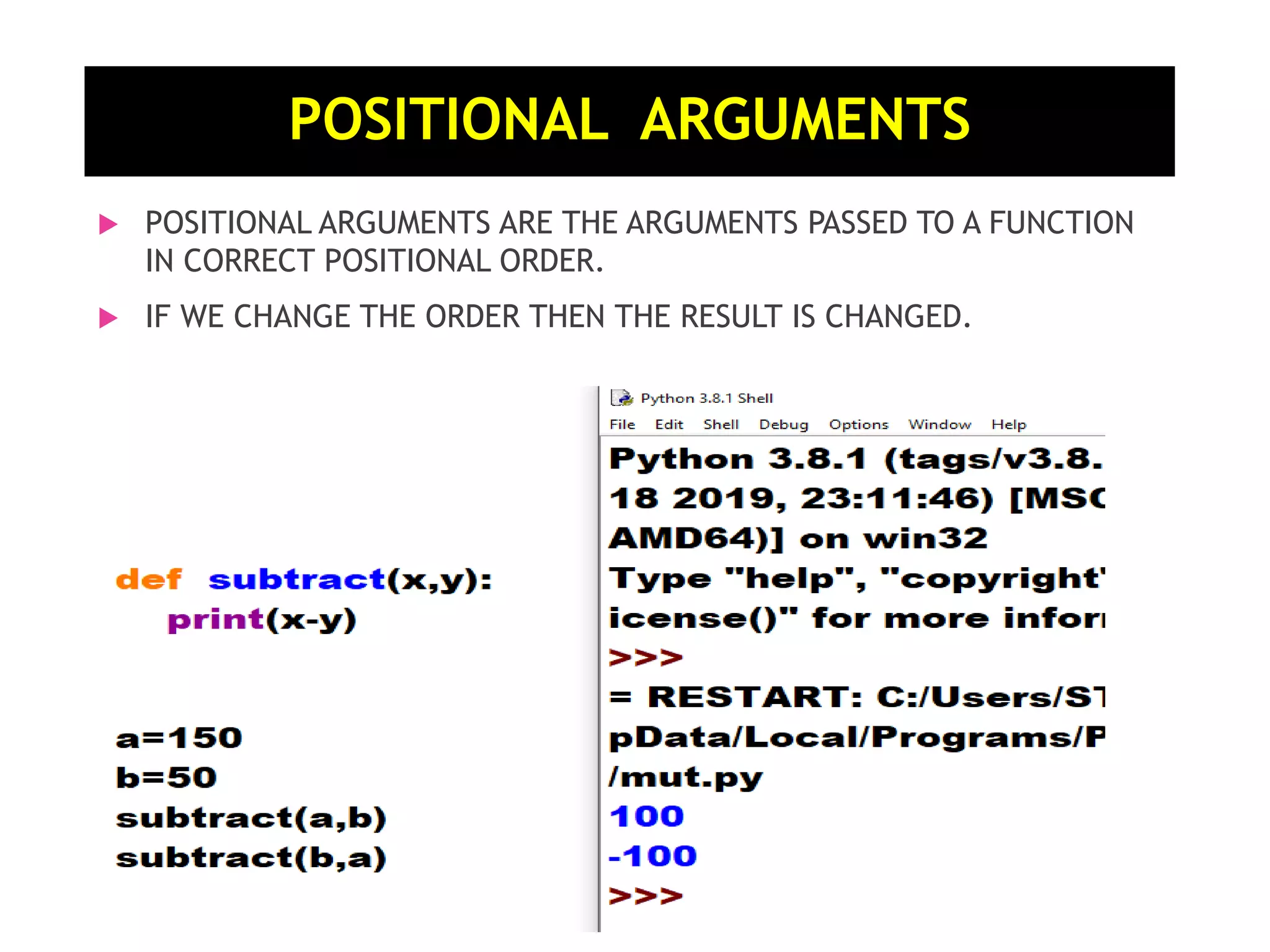  POSITIONAL ARGUMENTS ARE THE ARGUMENTS PASSED TO A FUNCTION IN CORRECT POSITIONAL ORDER.  IF WE CHANGE THE ORDER THEN THE RESULT IS CHANGED. POSITIONAL ARGUMENTS 